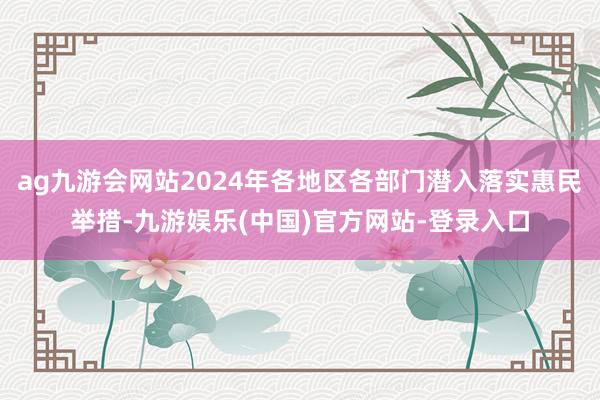 ag九游会网站2024年各地区各部门潜入落实惠民举措-九游娱乐(中国)官方网站-登录入口