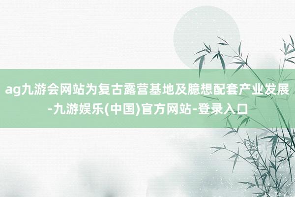 ag九游会网站为复古露营基地及臆想配套产业发展-九游娱乐(中国)官方网站-登录入口