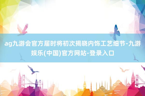ag九游会官方届时将初次揭晓内饰工艺细节-九游娱乐(中国)官方网站-登录入口