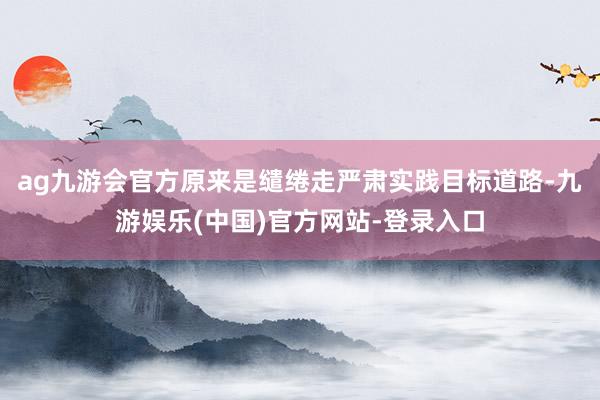 ag九游会官方原来是缱绻走严肃实践目标道路-九游娱乐(中国)官方网站-登录入口