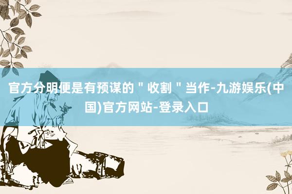 官方分明便是有预谋的＂收割＂当作-九游娱乐(中国)官方网站-登录入口
