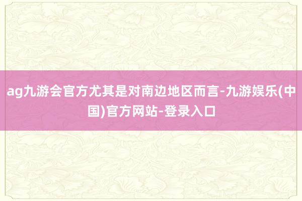 ag九游会官方尤其是对南边地区而言-九游娱乐(中国)官方网站-登录入口