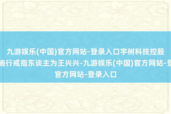 九游娱乐(中国)官方网站-登录入口宇树科技控股股东、施行戒指东谈主为王兴兴-九游娱乐(中国)官方网站-登录入口