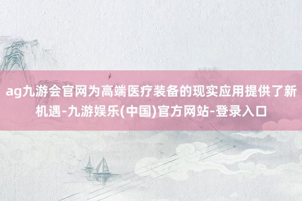 ag九游会官网为高端医疗装备的现实应用提供了新机遇-九游娱乐(中国)官方网站-登录入口