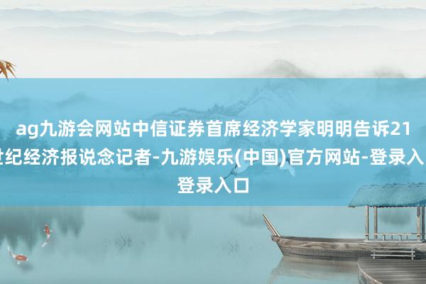 ag九游会网站中信证券首席经济学家明明告诉21世纪经济报说念记者-九游娱乐(中国)官方网站-登录入口