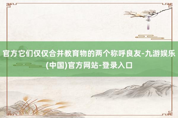 官方它们仅仅合并教育物的两个称呼良友-九游娱乐(中国)官方网站-登录入口