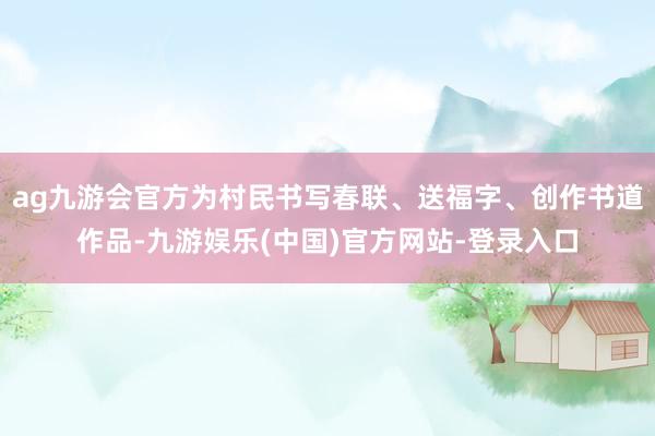 ag九游会官方为村民书写春联、送福字、创作书道作品-九游娱乐(中国)官方网站-登录入口