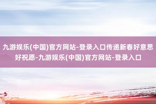 九游娱乐(中国)官方网站-登录入口传递新春好意思好祝愿-九游娱乐(中国)官方网站-登录入口