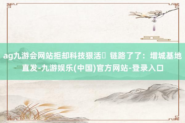 ag九游会网站拒却科技狠活✅链路了了：增城基地直发-九游娱乐(中国)官方网站-登录入口