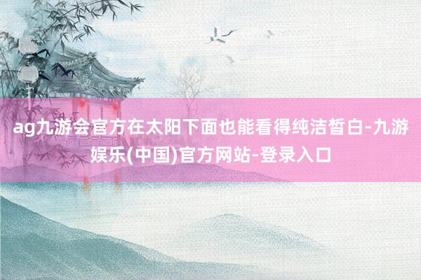 ag九游会官方在太阳下面也能看得纯洁皙白-九游娱乐(中国)官方网站-登录入口