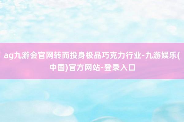ag九游会官网转而投身极品巧克力行业-九游娱乐(中国)官方网站-登录入口