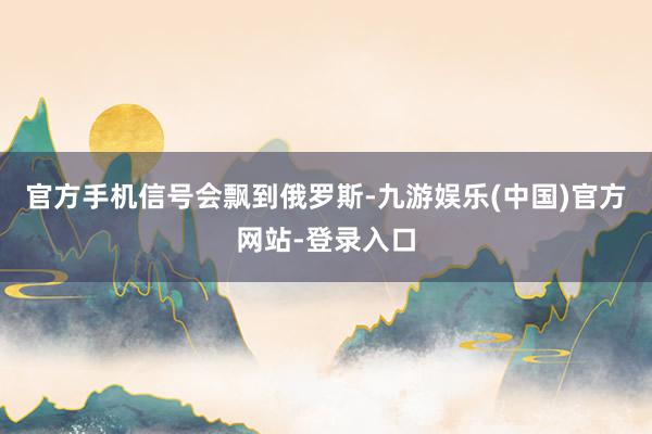 官方手机信号会飘到俄罗斯-九游娱乐(中国)官方网站-登录入口