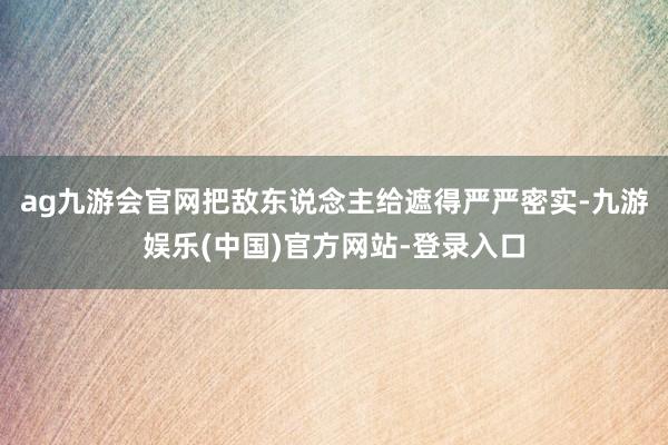 ag九游会官网把敌东说念主给遮得严严密实-九游娱乐(中国)官方网站-登录入口