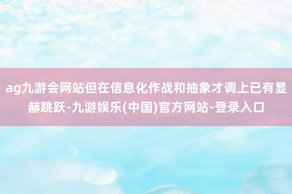 ag九游会网站但在信息化作战和抽象才调上已有显赫跳跃-九游娱乐(中国)官方网站-登录入口