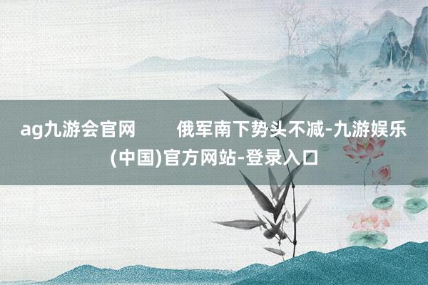 ag九游会官网        俄军南下势头不减-九游娱乐(中国)官方网站-登录入口