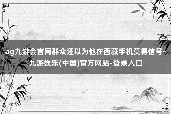 ag九游会官网群众还以为他在西藏手机莫得信号-九游娱乐(中国)官方网站-登录入口
