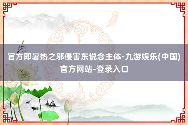 官方即暑热之邪侵害东说念主体-九游娱乐(中国)官方网站-登录入口