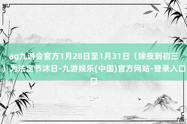 ag九游会官方1月28日至1月31日（除夜到初三）为法定节沐日-九游娱乐(中国)官方网站-登录入口