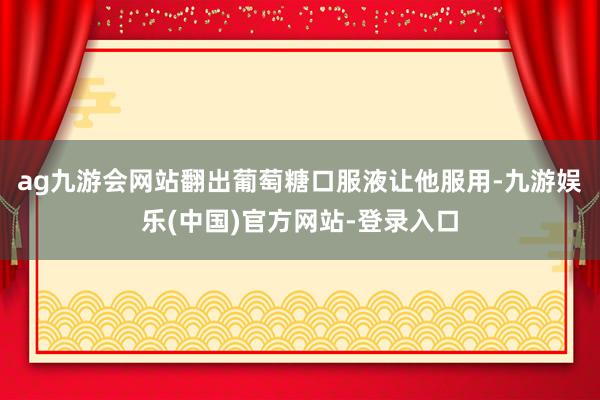 ag九游会网站翻出葡萄糖口服液让他服用-九游娱乐(中国)官方网站-登录入口