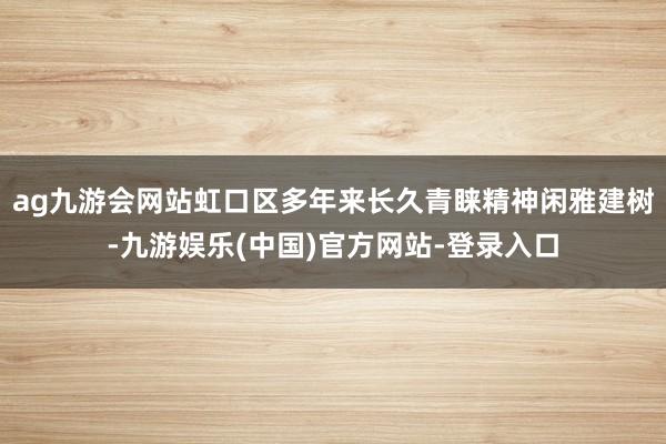 ag九游会网站虹口区多年来长久青睐精神闲雅建树-九游娱乐(中国)官方网站-登录入口