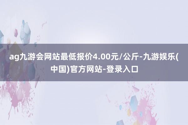 ag九游会网站最低报价4.00元/公斤-九游娱乐(中国)官方网站-登录入口
