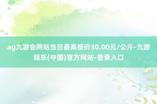 ag九游会网站当日最高报价30.00元/公斤-九游娱乐(中国)官方网站-登录入口