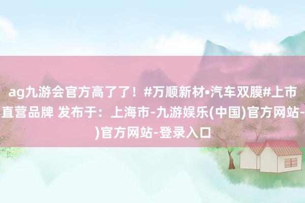 ag九游会官方高了了！#万顺新材•汽车双膜#上市公司工场直营品牌 发布于：上海市-九游娱乐(中国)官方网站-登录入口