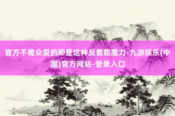 官方不雅众爱的即是这种反套路魔力-九游娱乐(中国)官方网站-登录入口