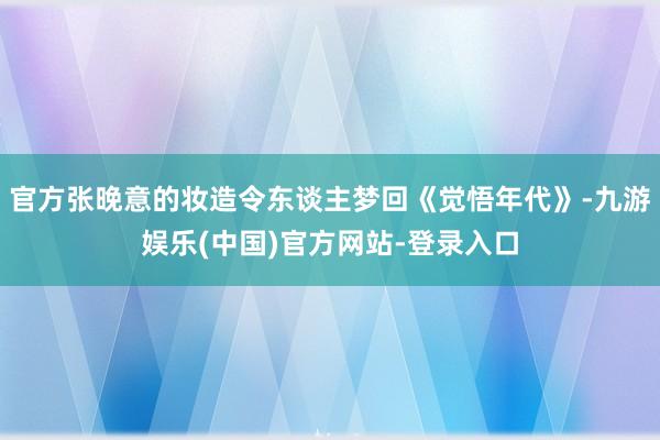 官方张晚意的妆造令东谈主梦回《觉悟年代》-九游娱乐(中国)官方网站-登录入口