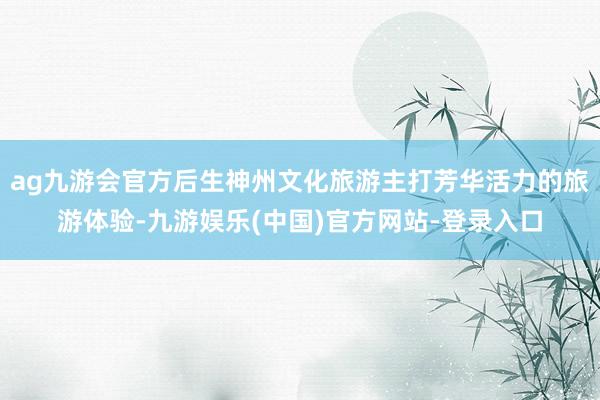 ag九游会官方后生神州文化旅游主打芳华活力的旅游体验-九游娱乐(中国)官方网站-登录入口