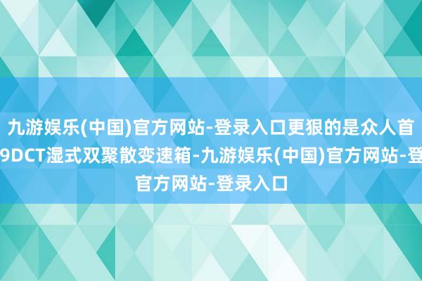 九游娱乐(中国)官方网站-登录入口更狠的是众人首款横置9DCT湿式双聚散变速箱-九游娱乐(中国)官方网站-登录入口