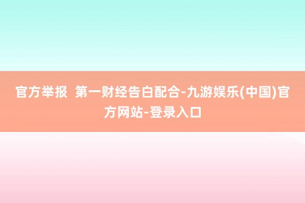 官方举报  第一财经告白配合-九游娱乐(中国)官方网站-登录入口