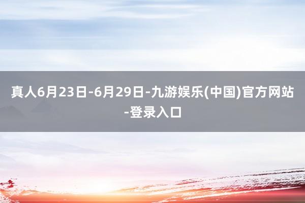 真人6月23日-6月29日-九游娱乐(中国)官方网站-登录入口