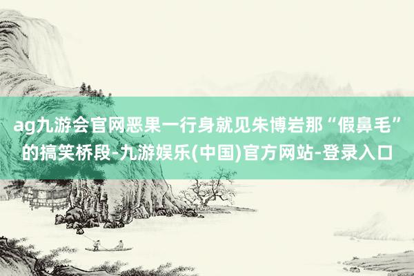 ag九游会官网恶果一行身就见朱博岩那“假鼻毛”的搞笑桥段-九游娱乐(中国)官方网站-登录入口