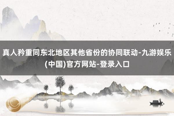 真人矜重同东北地区其他省份的协同联动-九游娱乐(中国)官方网站-登录入口