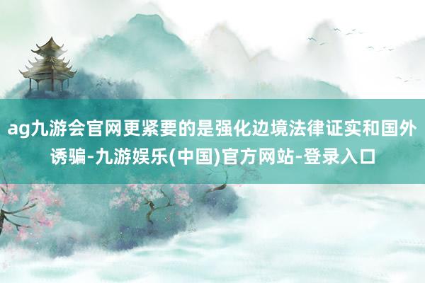 ag九游会官网更紧要的是强化边境法律证实和国外诱骗-九游娱乐(中国)官方网站-登录入口