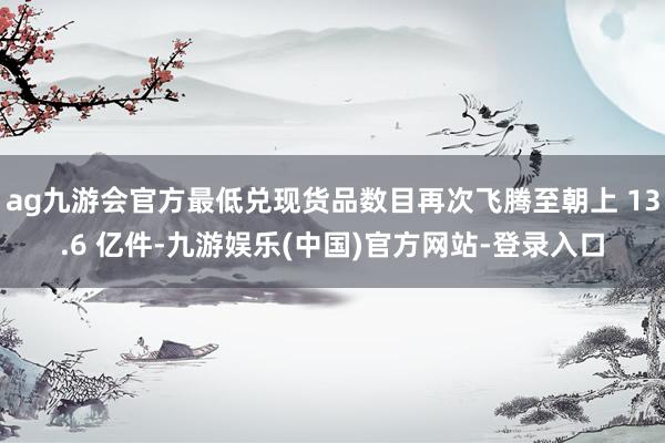 ag九游会官方最低兑现货品数目再次飞腾至朝上 13.6 亿件-九游娱乐(中国)官方网站-登录入口