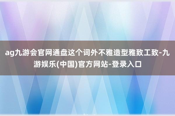 ag九游会官网通盘这个词外不雅造型雅致工致-九游娱乐(中国)官方网站-登录入口