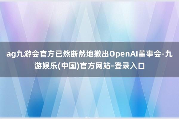 ag九游会官方已然断然地撤出OpenAI董事会-九游娱乐(中国)官方网站-登录入口
