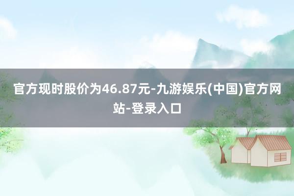 官方现时股价为46.87元-九游娱乐(中国)官方网站-登录入口