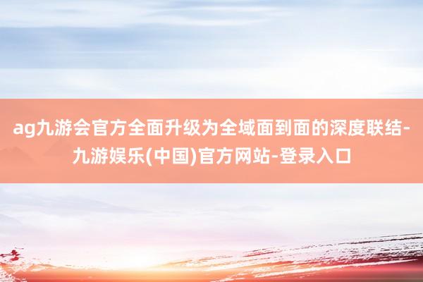 ag九游会官方全面升级为全域面到面的深度联结-九游娱乐(中国)官方网站-登录入口