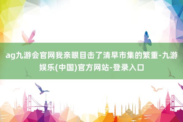 ag九游会官网我亲眼目击了清早市集的繁重-九游娱乐(中国)官方网站-登录入口