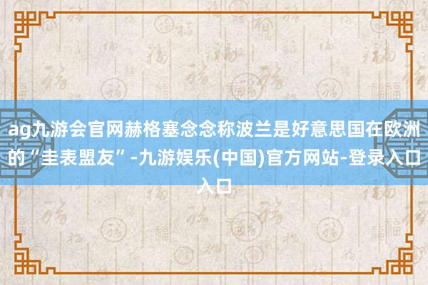 ag九游会官网赫格塞念念称波兰是好意思国在欧洲的“圭表盟友”-九游娱乐(中国)官方网站-登录入口