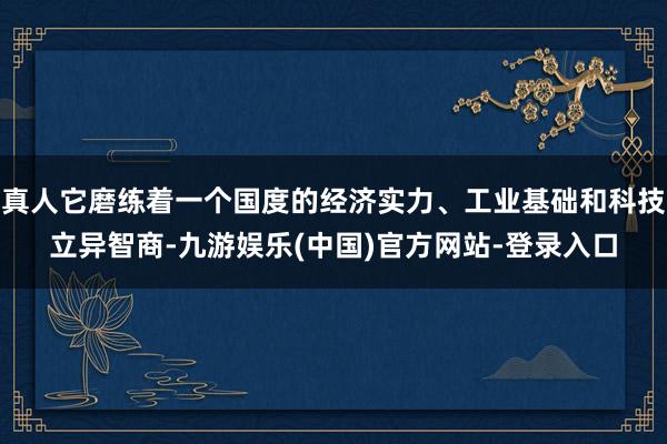 真人它磨练着一个国度的经济实力、工业基础和科技立异智商-九游娱乐(中国)官方网站-登录入口
