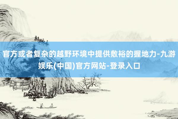 官方或者复杂的越野环境中提供敷裕的握地力-九游娱乐(中国)官方网站-登录入口