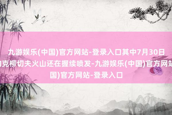 九游娱乐(中国)官方网站-登录入口其中7月30日运转喷发的克柳切夫火山还在握续喷发-九游娱乐(中国)官方网站-登录入口