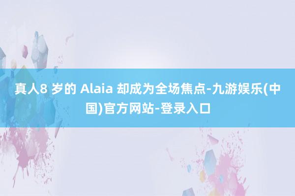 真人8 岁的 Alaia 却成为全场焦点-九游娱乐(中国)官方网站-登录入口