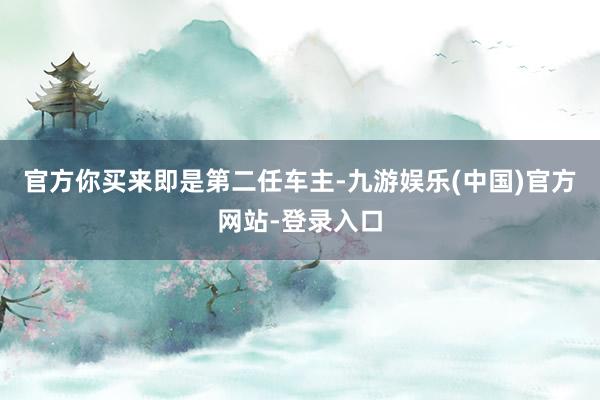 官方你买来即是第二任车主-九游娱乐(中国)官方网站-登录入口