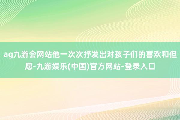 ag九游会网站他一次次抒发出对孩子们的喜欢和但愿-九游娱乐(中国)官方网站-登录入口