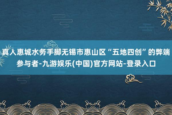 真人惠城水务手脚无锡市惠山区“五地四创”的弊端参与者-九游娱乐(中国)官方网站-登录入口